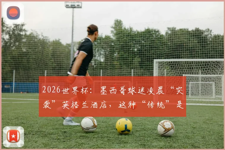 2026世界杯：墨西哥球迷凌晨“突袭”英格兰酒店，这种“传统”是助威还是干扰？