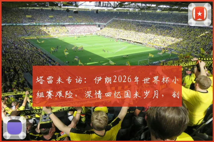 塔雷米专访：伊朗2026年世界杯小组赛艰险，深情回忆国米岁月，剖析职业生涯关键选择