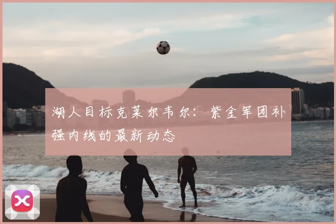 湖人目标克莱尔韦尔：紫金军团补强内线的最新动态