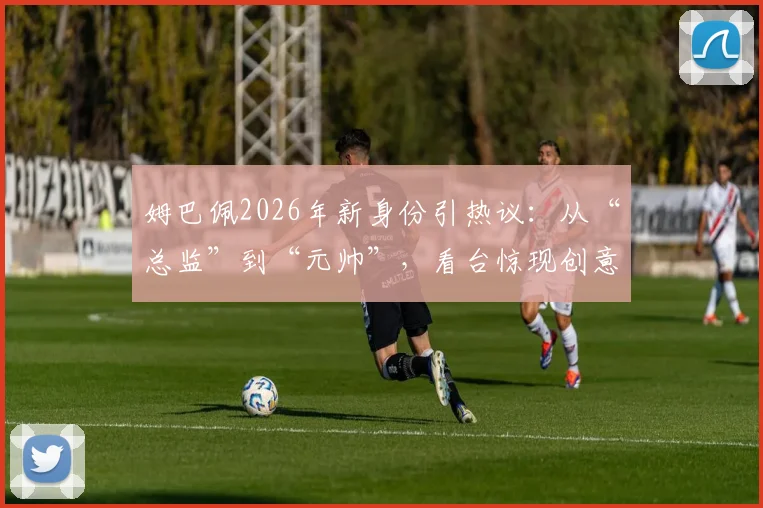 姆巴佩2026年新身份引热议:从“总监”到“元帅”,看台惊现创意海报,加盟皇马前景分析