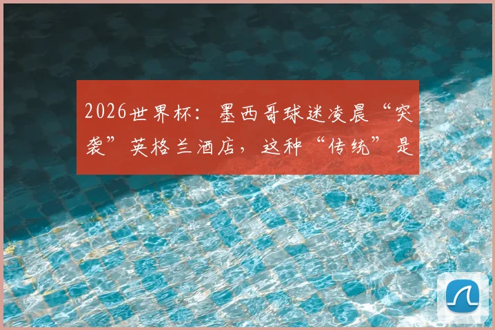 2026世界杯：墨西哥球迷凌晨“突袭”英格兰酒店，这种“传统”是助威还是干扰？