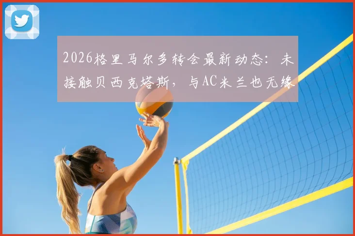 2026格里马尔多转会最新动态：未接触贝西克塔斯，与AC米兰也无缘，未来去向深度剖析与球员现状解读