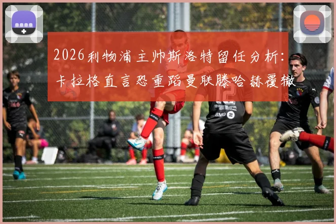 2026利物浦主帅斯洛特留任分析：卡拉格直言恐重蹈曼联滕哈赫覆辙，球迷热议主教练去留问题