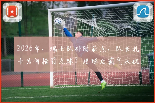 2026年，瑞士队补时获点，队长扎卡为何抢罚点球？进球后霸气庆祝，被指正面回击媒体质疑
