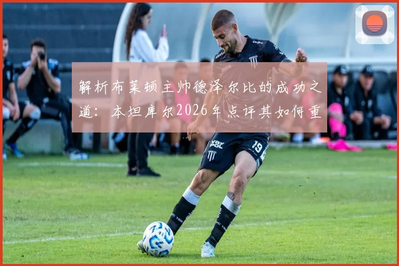 解析布莱顿主帅德泽尔比的成功之道：本坦库尔2026年点评其如何重塑球队战术与心态
