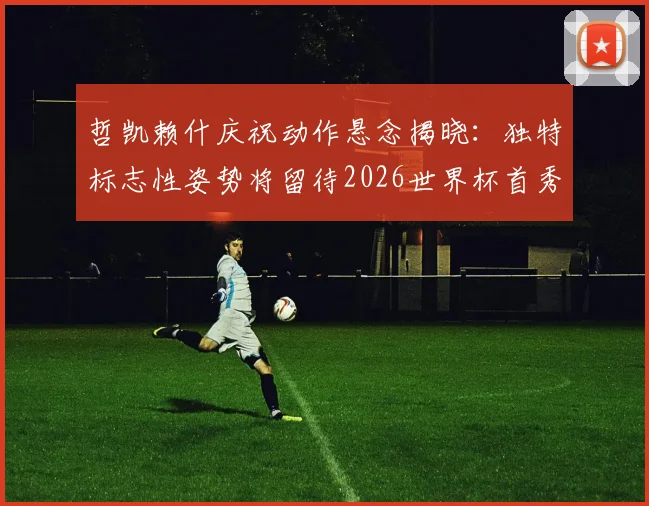 哲凯赖什庆祝动作悬念揭晓：独特标志性姿势将留待2026世界杯首秀