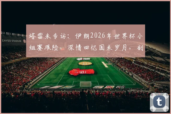 塔雷米专访：伊朗2026年世界杯小组赛艰险，深情回忆国米岁月，剖析职业生涯关键选择