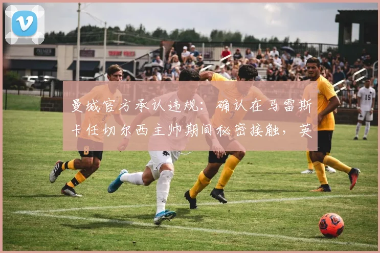 曼城官方承认违规：确认在马雷斯卡任切尔西主帅期间秘密接触，英超规则面临挑战